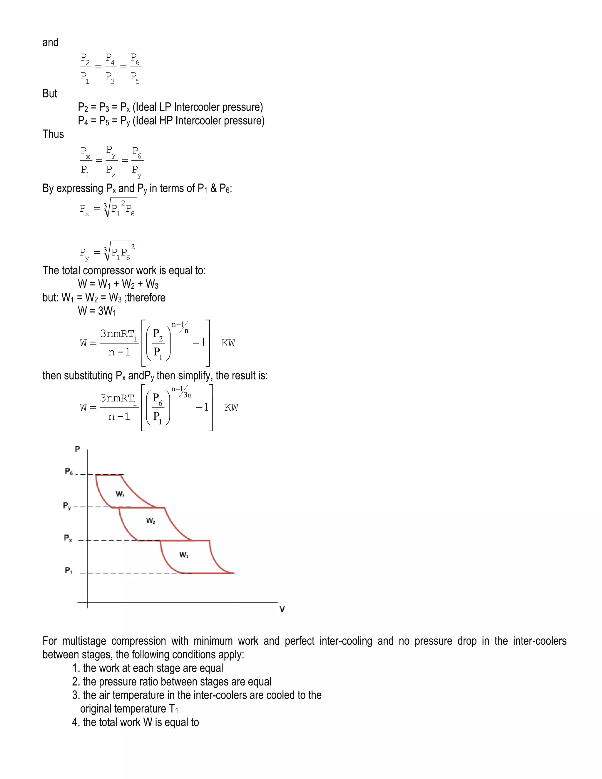 and

P2
P1
But
Thus



P4
P3



P6
P5

P2 = P3 = Px (Ideal LP Intercooler pressure)
P4 = P5 = Py (Ideal HP Intercooler pressure)
Px
P1



Py
Px



P6
Py

By expressing Px and Py in terms of P1 & P6:
2

Px  3 P1 P6
Py  3 P1P6

2

The total compressor work is equal to:
W = W1 + W2 + W3
but: W1 = W2 = W3 ;therefore
W = 3W1
n 1


3nmRT1  P2  n 
 
W
 1 KW

n -1  P1 


 

then substituting Px andPy then simplify, the result is:
n 1


3nmRT1  P6  3n 
 
W
 1 KW

n -1  P1 
 





For multistage compression with minimum work and perfect inter-cooling and no pressure drop in the inter-coolers
between stages, the following conditions apply:
1. the work at each stage are equal
2. the pressure ratio between stages are equal
3. the air temperature in the inter-coolers are cooled to the
original temperature T1
4. the total work W is equal to

 