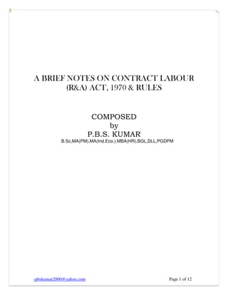 -pbskumar2000@yahoo.com Page 1 of 12
A BRIEF NOTES ON CONTRACT LABOUR
(R&A) ACT, 1970 & RULES
COMPOSED
by
P.B.S. KUMAR
B.Sc,MA(PM),MA(Ind.Eco.).MBA(HR),BGL,DLL,PGDPM
 