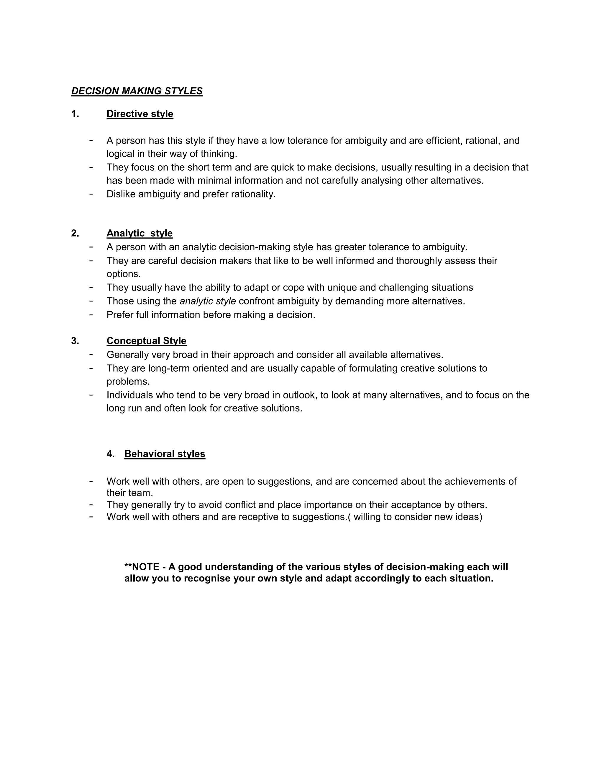 DECISION MAKING STYLES

1.       Directive style

     -   A person has this style if they have a low tolerance for ambiguity and are efficient, rational, and
         logical in their way of thinking.
     -   They focus on the short term and are quick to make decisions, usually resulting in a decision that
         has been made with minimal information and not carefully analysing other alternatives.
     -   Dislike ambiguity and prefer rationality.


2.       Analytic style
     -   A person with an analytic decision-making style has greater tolerance to ambiguity.
     -   They are careful decision makers that like to be well informed and thoroughly assess their
         options.
     -   They usually have the ability to adapt or cope with unique and challenging situations
     -   Those using the analytic style confront ambiguity by demanding more alternatives.
     -   Prefer full information before making a decision.

3.       Conceptual Style
     -   Generally very broad in their approach and consider all available alternatives.
     -   They are long-term oriented and are usually capable of formulating creative solutions to
         problems.
     -   Individuals who tend to be very broad in outlook, to look at many alternatives, and to focus on the
         long run and often look for creative solutions.



         4. Behavioral styles

     -   Work well with others, are open to suggestions, and are concerned about the achievements of
         their team.
     -   They generally try to avoid conflict and place importance on their acceptance by others.
     -   Work well with others and are receptive to suggestions.( willing to consider new ideas)




             **NOTE - A good understanding of the various styles of decision-making each will
             allow you to recognise your own style and adapt accordingly to each situation.
 