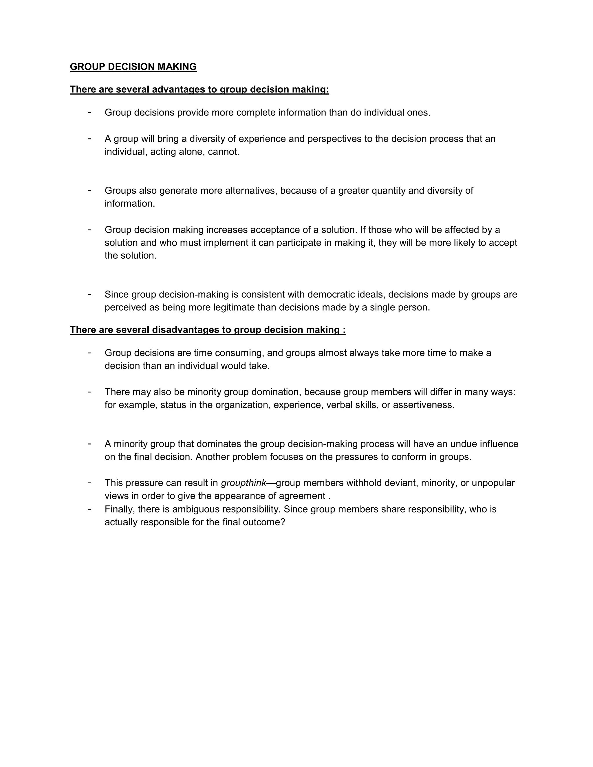 GROUP DECISION MAKING

There are several advantages to group decision making:

   -   Group decisions provide more complete information than do individual ones.

   -   A group will bring a diversity of experience and perspectives to the decision process that an
       individual, acting alone, cannot.



   -   Groups also generate more alternatives, because of a greater quantity and diversity of
       information.

   -   Group decision making increases acceptance of a solution. If those who will be affected by a
       solution and who must implement it can participate in making it, they will be more likely to accept
       the solution.



   -   Since group decision-making is consistent with democratic ideals, decisions made by groups are
       perceived as being more legitimate than decisions made by a single person.

There are several disadvantages to group decision making :

   -   Group decisions are time consuming, and groups almost always take more time to make a
       decision than an individual would take.

   -   There may also be minority group domination, because group members will differ in many ways:
       for example, status in the organization, experience, verbal skills, or assertiveness.



   -   A minority group that dominates the group decision-making process will have an undue influence
       on the final decision. Another problem focuses on the pressures to conform in groups.

   -   This pressure can result in groupthink—group members withhold deviant, minority, or unpopular
       views in order to give the appearance of agreement .
   -   Finally, there is ambiguous responsibility. Since group members share responsibility, who is
       actually responsible for the final outcome?
 