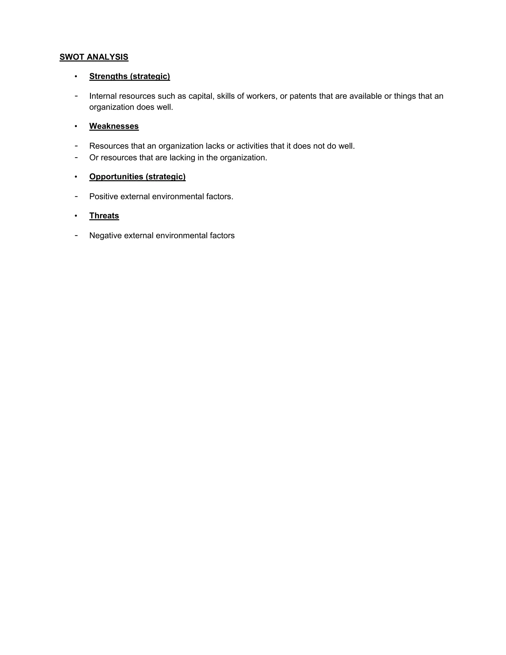 SWOT ANALYSIS

  •   Strengths (strategic)

  -   Internal resources such as capital, skills of workers, or patents that are available or things that an
      organization does well.

  •   Weaknesses

  -   Resources that an organization lacks or activities that it does not do well.
  -   Or resources that are lacking in the organization.

  •   Opportunities (strategic)

  -   Positive external environmental factors.

  •   Threats

  -   Negative external environmental factors
 