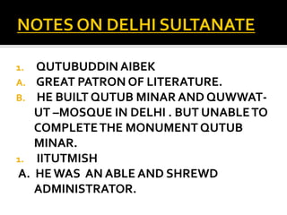 1. QUTUBUDDIN AIBEK
A. GREAT PATRON OF LITERATURE.
B. HE BUILT QUTUB MINAR AND QUWWAT-
   UT –MOSQUE IN DELHI . BUT UNABLE TO
   COMPLETE THE MONUMENT QUTUB
   MINAR.
1. IITUTMISH
A. HE WAS AN ABLE AND SHREWD
   ADMINISTRATOR.
 
