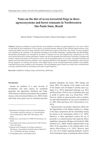 Introduction
Anurans are predators of a great diversity of
invertebrates, and many species are considered
generalists and opportunists (Duellman and Trueb,
1994).Moreover,thedietcanberelatedtotheavailability
of preys in the environment (Menin et al., 2005). On the
other hand, some species may be considered specialist
predators (Duellman and Trueb, 1994; Santana and
Juncá, 2007). The majority of the studies on the diet
of the anurans were developed in pristine areas (e.g.
Sugai et al., 2012), fragmented landscape (e.g. Silva
and Rossa-Feres, 2010) or also in disturbed areas such
as ponds in pasture areas (e.g. Rossa-Feres, 1997).
However, studies on agroecosystems such as soybean,
rice and coffee plantations are very scarce (Attademo et
al., 2005; Piatti and Souza, 2011; Hoyos-Hoyos et al.,
2012).
Agroecosystems can produce deleterious effects due
the fragmentation of the habitat resulting in a change
of the fauna composition and the relationships among
the species in the communities (Altieri et al., 2003).
Moreover, in these agricultural systems the use of
pesticides is a common practice that negatively affects
amphibian communities (Bridges and Semlitsch, 2000;
Semlitsch et al., 2000). Another important factor is the
effect of the agriculture on the feeding habits of the
species (Hoyos-Hoyos et al., 2012). However, there
are a few set of studies regarding productive systems
in the Neotropical region evaluating the effects of these
Herpetology Notes, volume 8: 401-405 (2015) (published online on 12 August 2015)
Notes on the diet of seven terrestrial frogs in three
agroecosystems and forest remnants in Northwestern
São Paulo State, Brazil
Abstract. Anurans are predators of a great diversity of invertebrates, but studies on agroecosystems are very scarce. Herein
we described the diet composition of seven species of terrestrial anurans captured in three different agroecosystems (corn,
soybean and rubber tree) and in forest remnants of the Northwestern region of São Paulo state, Brazil. Ten prey categories
were identified in the stomachs of 80 specimens belonging to the families Bufonidae, Leptodactylidae and Microhylidae.
Hymenoptera (Formicidae) was consumed by all species. Coleoptera was the most frequent item, consumed by six of the
seven species followed by Araneae and Isoptera. Isoptera was the most abundant item followed by Formicidae, Coleoptera and
Araneae. Adults and juveniles of Physalaemus nattereri, the most abundant species in our study, consumed Formicidae and
Isoptera more than other food items and there is not a significant difference in the abundance of consumed prey items between
the age categories. In summary, the majority of the studied species can be considered generalists predators and, probably,
consumed the prey items available in the environment. The most abundant species found in our study can be considered here
as having a specialized diet, by consuming social insects in great frequency.
Keywords. Amphibians, feeding ecology, natural history, pitfall traps
1
Departamento de Biologia, Instituto de Ciências Biológicas,
Universidade Federal do Amazonas, Av. General Rodrigo
Otávio Jordão Ramos 3000, 69077-000, Manaus, AM,
Brazil.
2
Embrapa Acre, Caixa Postal 321, 69900-970, Rio Branco, AC,
Brazil.
3
Universidade do Rio Verde, Caixa Postal 104, 75901-970, Rio
Verde, GO, Brazil.
4
Programa de Pós-Graduação em Ecologia, Instituto de
Biociências, Universidade de São Paulo, Rua do Matão 321,
Trav. 4, 05508-090, São Paulo, SP, Brazil.
* Corresponding author: menin@ufam.edu.br
Marcelo Menin1,
*,Rodrigo Souza Santos2
, Rinneu Elias Borges3
, Liliana Piatti4
 