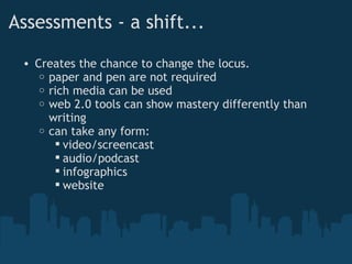 Assessments - a shift... Creates the chance to change the locus. paper and pen are not required rich media can be used web 2.0 tools can show mastery differently than writing can take any form: video/screencast audio/podcast infographics website 