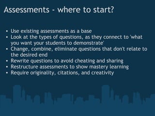 Assessments - where to start?     Use existing assessments as a base Look at the types of questions, as they connect to 'what you want your students to demonstrate' Change, combine, eliminate questions that don't relate to the desired end Rewrite questions to avoid cheating and sharing Restructure assessments to show mastery learning Require originality, citations, and creativity 