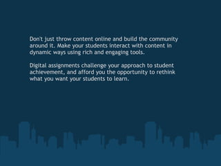 Don't just throw content online and build the community around it. Make your students interact with content in dynamic ways using rich and engaging tools.   Digital assignments challenge your approach to student achievement, and afford you the opportunity to rethink what you want your students to learn. 