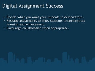Digital Assignment Success     Decide 'what you want your students to demonstrate'. Reshape assignments to allow students to demonstrate learning and achievement. Encourage collaboration when appropriate.   