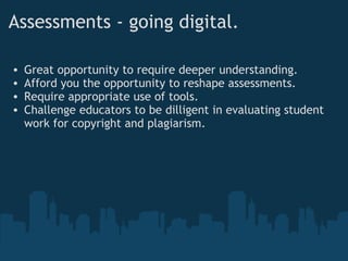Assessments - going digital. Great opportunity to require deeper understanding. Afford you the opportunity to reshape assessments. Require appropriate use of tools. Challenge educators to be dilligent in evaluating student work for copyright and plagiarism. 
