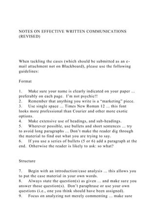 NOTES ON EFFECTIVE WRITTEN COMMUNICATIONS
(REVISED)
When tackling the cases (which should be submitted as an e-
mail attachment not on Blackboard), please use the following
guidelines:
Format
1. Make sure your name is clearly indicated on your paper ...
preferably on each page. I’m not psychic!!
2. Remember that anything you write is a “marketing” piece.
3. Use single space ... Times New Roman 12 ... this font
looks more professional than Courier and other more exotic
options.
4. Make extensive use of headings, and sub-headings.
5. Wherever possible, use bullets and short sentences ... try
to avoid long paragraphs ... Don’t make the reader dig through
the material to find out what you are trying to say.
6. If you use a series of bullets (5 or 6) add a paragraph at the
end. Otherwise the reader is likely to ask: so what?
Structure
7. Begin with an introduction/case analysis ... this allows you
to put the case material in your own words.
8. Always state the question(s) as given ... and make sure you
answer those question(s). Don’t paraphrase or use your own
questions (i.e., one you think should have been assigned).
9. Focus on analyzing not merely commenting ... make sure
 