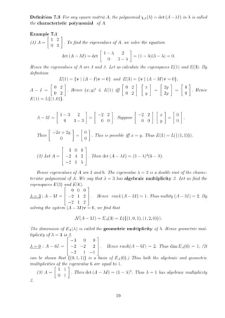 Definition 7.3 For any square matrix A, the polynomial χA(λ) = det (A−λI) in λ is called
the characteristic polynomial of A.
Example 7.1
(1) A =
"
1 2
0 3
#
. To find the eigenvalues of A, we solve the equation
det (A − λI) = det
"
1 − λ 2
0 3 − λ
#
= (1 − λ)(3 − λ) = 0.
Hence the eigenvalues of A are 1 and 3. Let us calculate the eigenspaces E(1) and E(3). By
definition
E(1) = {v | (A − I)v = 0} and E(3) = {v | (A − 3I)v = 0}.
A − I =
"
0 2
0 2
#
. Hence (x, y)t
∈ E(1) iff
"
0 2
0 2
# "
x
y
#
=
"
2y
2y
#
=
"
0
0
#
. Hence
E(1) = L{(1, 0)}.
A − 3I =
"
1 − 3 2
0 3 − 3
#
=
"
−2 2
0 0
#
. Suppose
"
−2 2
0 0
# "
x
y
#
=
"
0
0
#
.
Then
"
−2x + 2y
0
#
=
"
0
0
#
. This is possible iff x = y. Thus E(3) = L({(1, 1)}).
(2) Let A =




3 0 0
−2 4 2
−2 1 5



 . Then det (A − λI) = (3 − λ)2
(6 − λ).
Hence eigenvalues of A are 3 and 6. The eigenvalue λ = 3 is a double root of the charac-
teristic polynomial of A. We say that λ = 3 has algebraic multiplicity 2. Let us find the
eigenspaces E(3) and E(6).
λ = 3 : A − 3I =




0 0 0
−2 1 2
−2 1 2



 . Hence rank (A − 3I) = 1. Thus nullity (A − 3I) = 2. By
solving the system (A − 3I)v = 0, we find that
N (A − 3I) = EA(3) = L({(1, 0, 1), (1, 2, 0)}).
The dimension of EA(λ) is called the geometric multiplicity of λ. Hence geometric mul-
tiplicity of λ = 3 is 2.
λ = 6 : A − 6I =




−3 0 0
−2 −2 2
−2 1 −1



 . Hence rank(A − 6I) = 2. Thus dim EA(6) = 1. (It
can be shown that {(0, 1, 1)} is a basis of EA(6).) Thus both the algebraic and geometric
multiplicities of the eigenvalue 6 are equal to 1.
(3) A =
"
1 1
0 1
#
. Then det (A − λI) = (1 − λ)2
. Thus λ = 1 has algebraic multiplicity
2.
59
 
