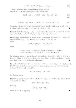 (−1)n
λn
+ (−1)n−1
λn−1
(a11 + . . . + ann) + . . . (48)
Put λ = 0 to get det A = constant term of det (A − λI).
Since λ1, λ2, . . . , λn are roots of det (A − λI) = 0 we have
det (A − λI) = (−1)n
(λ − λ1)(λ − λ2) . . . (λ − λn). (49)
(50)
(−1)n
[λn
− (λ1 + λ2 + . . . + λn)λn−1
+ . . . + (−1)n
λ1λ2 . . . λn]. (51)
Comparing (49) and 51), we get, the constant term of det (A − λI) is equal to λ1λ2 . . . λn =
det A and tr(A) = a11 + a22 + . . . + ann = λ1 + λ2 + . . . + λn. ♠
Proposition 7.3 Let v1, v2, . . . , vk be eigenvectors of a matrix A associated to distinct
eigenvalues λ1, λ2, . . . , λk. Then v1, v2, . . . , vk are linearly independent.
Proof: Apply induction on k. It is clear for k = 1. Suppose k ≥ 2 and c1v1 + . . . + ckvk = 0
for some scalars c1, c2, . . . , ck. Hence c1Av1 + c2Av2 + . . . + ckAvk = 0
Hence
c1λ1v1 + c2λ2v2 + . . . + ckλkvk = 0
Hence
λ1(c1v1 + c2v2 + . . . + ckvk) − (λ1c1v1 + λ2c2v2 + . . . + λkckvk)
= (λ1 − λ2)c2v2 + (λ1 − λ3)c3v3 + . . . + (λ1 − λk)ckvk = 0
By induction, v2, v3, . . ., vk are linearly independent. Hence (λ1 − λj)cj = 0 for j =
2, 3, . . ., k. Since λ1 6= λj for j = 2, 3, . . ., k, cj = 0 for j = 2, 3, . . ., k. Hence c1 is also
zero. Thus v1, v2, . . . , vk are linearly independent. ♠
Proposition 7.4 Suppose A is an n×n matrix. Let A have n distinct eigenvalues λ1, λ2, . . . , λn.
Let C be the matrix whose column vectors are respectively v1, v2, . . . , vn where vi is an eigen-
vector for λi for i = 1, 2, . . . , n. Then
C−1
AC = D(λ1, . . ., λn) = D
the diagonal matrix.
Proof: It is enough to prove AC = CD. For i = 1, 2, . . ., n : let Ci
(= vi) denote the ith
column of C etc.. Then
(AC)i
= ACi
= Avi = λivi.
Similarly,
(CD)i
= CDi
= λivi.
Hence AC = CD as required.] ♠
61
 