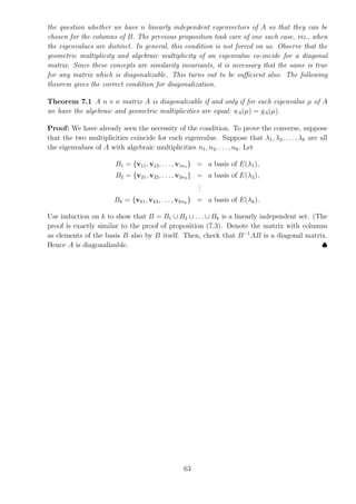 the question whether we have n linearly independent eigenvectors of A so that they can be
chosen for the columns of B. The previous proposition took care of one such case, viz., when
the eigenvalues are distinct. In general, this condition is not forced on us. Observe that the
geometric multiplicity and algebraic multiplicity of an eigenvalue co-incide for a diagonal
matrix. Since these concepts are similarity invariants, it is necessary that the same is true
for any matrix which is diagonalizable. This turns out to be sufficient also. The following
theorem gives the correct condition for diagonalization.
Theorem 7.1 A n × n matrix A is diagonalizable if and only if for each eigenvalue µ of A
we have the algebraic and geometric multiplicities are equal: aA(µ) = gA(µ).
Proof: We have already seen the necessity of the condition. To prove the converse, suppose
that the two multiplicities coincide for each eigenvalue. Suppose that λ1, λ2, . . . , λk are all
the eigenvalues of A with algebraic multiplicities n1, n2, . . ., nk. Let
B1 = {v11, v12, . . . , v1n1 } = a basis of E(λ1),
B2 = {v21, v22, . . . , v2n2 } = a basis of E(λ2),
.
.
.
Bk = {vk1, vk2, . . . , vknk
} = a basis of E(λk).
Use induction on k to show that B = B1 ∪ B2 ∪ . . . ∪ Bk is a linearly independent set. (The
proof is exactly similar to the proof of proposition (7.3). Denote the matrix with columns
as elements of the basis B also by B itself. Then, check that B−1
AB is a diagonal matrix.
Hence A is diagonalizable. ♠
63
 