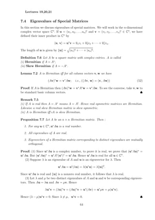 Lectures 19,20,21
7.4 Eigenvalues of Special Matrices
In this section we discuss eigenvalues of special matrices. We will work in the n-dimensional
complex vector space Cn
. If u = (u1, u2, . . . , un)t
and v = (v1, v2, . . . , vn)t
∈ Cn
, we have
defined their inner product in Cn
by
hu, vi = u∗
v = u1v1 + u2v2 + · · · + unvn.
The length of u is given by kuk =
q
|u1|2 + · · · + |un|2.
Definition 7.6 Let A be a square matrix with complex entries. A is called
(i) Hermitian if A = A∗
;
(ii) Skew Hermitian if A = −A∗
.
Lemma 7.2 A is Hermitian iff for all column vectors v, w we have
(Av)∗
w = v∗
Aw; i.e., (hAv, wi = hv, Awi) (52)
Proof: If A is Hermitian then (Av)∗
w = v∗
A∗
w = v∗
Aw. To see the converse, take v, w to
be standard basic column vectors. ♠
Remark 7.5
(i) If A is real then A = A∗
means A = At
. Hence real symmetric matrices are Hermitian.
Likewise a real skew Hermitian matrix is skew symmetric.
(ii) A is Hermitian iff ıA is skew Hermitian.
Proposition 7.7 Let A be an n × n Hermitian matrix. Then :
1. For any u ∈ Cn
, u∗
Au is a real number.
2. All eigenvalues of A are real.
3. Eigenvectors of a Hermitian matrix corresponding to distinct eigenvalues are mutually
orthogonal.
Proof: (1) Since u∗
Au is a complex number, to prove it is real, we prove that (u∗
Au)∗
=
u∗
Au. But (u∗
Au)∗
= u∗
A∗
(u∗
)∗
= u∗
Au. Hence u∗
Au is real for all u ∈ Cn
.
(2) Suppose λ is an eigenvalue of A and u is an eigenvector for λ. Then
u∗
Au = u∗
(λu) = λ(u∗
u) = λkuk2
.
Since u∗
Au is real and kuk is a nonzero real number, it follows that λ is real.
(3) Let λ and µ be two distinct eigenvalues of A and u and v be corresponding eigenvec-
tors. Then Au = λu and Av = µv. Hence
λu∗
v = (λu)∗
v = (Au)∗
v = u∗
(Av) = u∗
µv = µ(u∗
v).
Hence (λ − µ)u∗
v = 0. Since λ 6= µ, u∗
v = 0. ♠
64
 