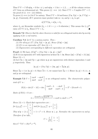 Thus U∗
U = I iff u∗
i uj = 0 for i 6= j and u∗
i ui = 1 for i = 1, 2, . . . , n iff the column vectors
of U form an orthonormal set. This proves (i) ⇐⇒ (ii). Since U∗
U = I implies UU∗
= I,
the proof of (i) ⇐⇒ (iii) follows.
To prove (i) ⇐⇒ (iv) let U be unitary. Then U∗
U = Id and hence hUx, Uyi = hx, U∗
Uyi =
hx, yi. Conversely, iff U preserves inner product take x = ei and y = ej to get
e∗
i (U∗
U)ej = e∗
i ej = δij
where δij are Kronecker symbols (δij = 1 if i = j; = 0 otherwise.) This means the (i, j)th
entry of U∗
U is δij. Hence U∗
U = In. ♠
Remark 7.6 Observe that the above theorem is valid for an orthogonal matrix also by merely
applying it for a real matrix.
Corollary 7.2 Let U be a unitary matrix. Then :
(1) For all x, y ∈ Cn
, hUx, Uyi = hx, yi. Hence kUxk = kxk.
(2) If λ is an eigenvalue of U then |λ| = 1.
(3) Eigenvectors corresponding to different eigenvalues are orthogonal.
Proof: (1) We have, kUxk2
= hUx, Uxi = hx, xi = kxk2
.
(2) If λ is an eigenvalue of U with eigenvector x then Ux = λx. Hence kxk = kUxk = |λ| kxk.
Hence |λ| = 1.
(3) Let Ux = λx and Uy = µy where x, y are eigenvectors with distinct eigenvalues λ and
µ respectively. Then
hx, yi = hUx, Uyi = hλx, µyi = λµhx, yi.
Hence λµ = 1 or hx, yi = 0. Since λλ = 1, we cannot have λµ = 1. Hence hx, yi = 0, i.e., x
and y are orthogonal. ♠
Example 7.3 U =
"
cos θ − sin θ
sin θ cos θ
#
is an orthogonal matrix. The characteristic polyno-
mial of U is :
D(λ) = det (U − λI) = det,
"
cos θ − λ − sin θ
sin θ cos θ − λ
#
= λ2
− 2λ cos θ + 1.
Roots of D(λ) = 0 are :
λ =
2 cos θ ±
√
4cos2θ − 4
2
= cos θ ± ı sin θ = e±ıθ
.
Hence |λ| = 1. Check that eigenvectors are :
for λ = eıθ
: x =
"
1
−ı
#
and for λ = e−ıθ
: y =
"
1
ı
#
.
Thus x∗
y = [1 ı]
"
1
ı
#
= 1 + ı2
= 0. Hence x ⊥ y. Normalize the eigenvectors x and y.
Therefore if we take,
C =
1
√
2
"
1 1
−ı ı
#
then C−1
UC = D(eıθ
, e−ıθ
).
66
 