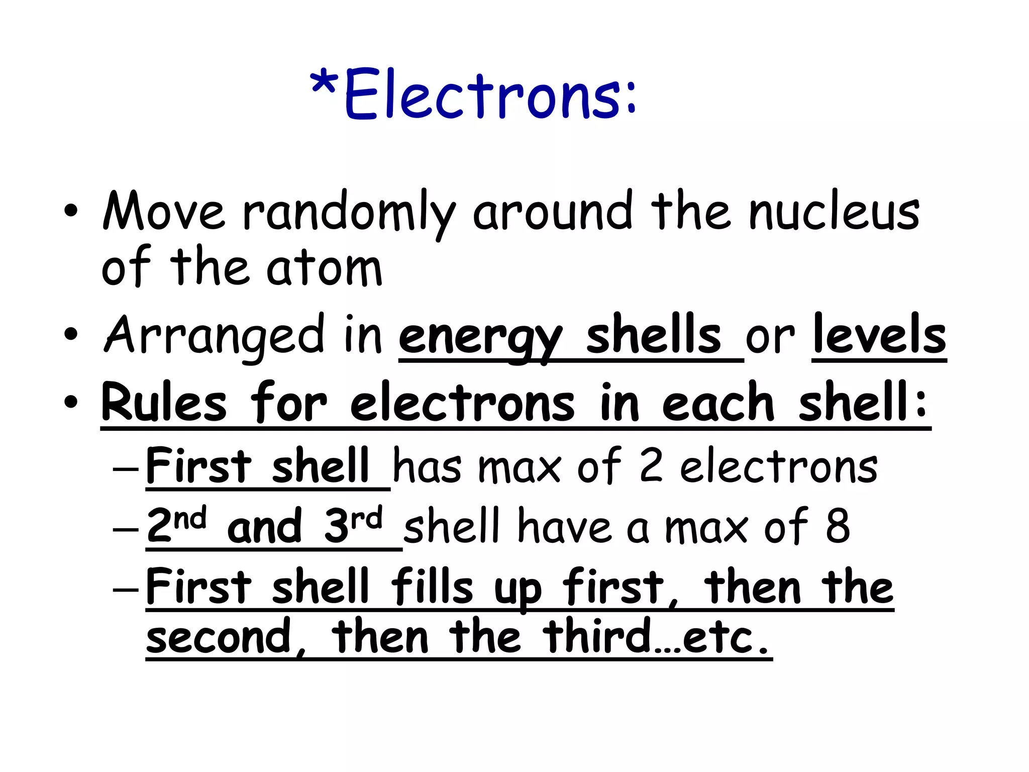 *Electrons:Move randomly around the nucleus of the atomArranged in energy shells or levelsRules for electrons in each shell:First shell has max of 2 electrons2nd and 3rdshell have a max of 8First shell fills up first, then the second, then the third…etc.
