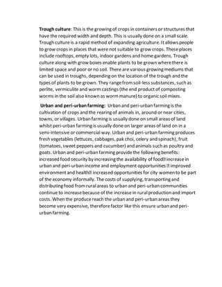 Trough culture: This is the growing of crops in containers or structures that
have the required width and depth. This is usually done on a small scale.
Trough culture is a rapid method of expanding agriculture. Itallows people
to grow crops in places that were not suitable to grow crops. Theseplaces
include rooftops, empty lots, indoor gardens and home gardens. Trough
culture along with grow boxes enable plants to be grown wherethere is
limited space and poor or no soil. There are various growing mediums that
can be used in troughs, depending on the location of the trough and the
types of plants to be grown. They rangefromsoil-less substances, such as
perlite, vermiculite and wormcastings (the end product of composting
worms in the soil also known as wormmanure) to organic soil mixes.
Urban and peri-urbanfarming: Urban and peri-urban farming is the
cultivation of crops and the rearing of animals in, around or near cities,
towns, or villages. Urban farming is usually done on small areas of land
whilst peri-urban farming is usually done on larger areas of land on in a
semi-intensive or commercial way. Urban and peri-urban farming produces
fresh vegetables (lettuces, cabbages, pak choi, celery and spinach), fruit
(tomatoes, sweet peppers and cucumber) and animals such as poultry and
goats. Urban and peri-urban farming providethe following benefits:
urban and peri-urban income and e
of the economy informally. The costs of supplying, transporting and
distributing food fromruralareas to urban and peri-urban communities
continue to increasebecause of the increase in ruralproduction and import
costs. When the producereach the urban and peri-urban areas they
become very expensive, thereforefactor like this ensure urban and peri-
urban farming.
 