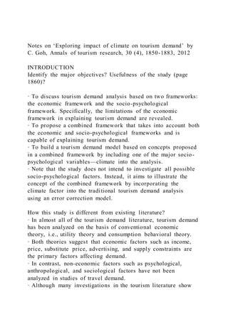 Notes on ‘Exploring impact of climate on tourism demand’ by
C. Goh, Annals of tourism research, 30 (4), 1850-1883, 2012
INTRODUCTION
Identify the major objectives? Usefulness of the study (page
1860)?
· To discuss tourism demand analysis based on two frameworks:
the economic framework and the socio-psychological
framework. Specifically, the limitations of the economic
framework in explaining tourism demand are revealed.
· To propose a combined framework that takes into account both
the economic and socio-psychological frameworks and is
capable of explaining tourism demand.
· To build a tourism demand model based on concepts proposed
in a combined framework by including one of the major socio-
psychological variables—climate into the analysis.
· Note that the study does not intend to investigate all possible
socio-psychological factors. Instead, it aims to illustrate the
concept of the combined framework by incorporating the
climate factor into the traditional tourism demand analysis
using an error correction model.
How this study is different from existing literature?
· In almost all of the tourism demand literature, tourism demand
has been analyzed on the basis of conventional economic
theory, i.e., utility theory and consumption behavioral theory.
· Both theories suggest that economic factors such as income,
price, substitute price, advertising, and supply constraints are
the primary factors affecting demand.
· In contrast, non-economic factors such as psychological,
anthropological, and sociological factors have not been
analyzed in studies of travel demand.
· Although many investigations in the tourism literature show
 