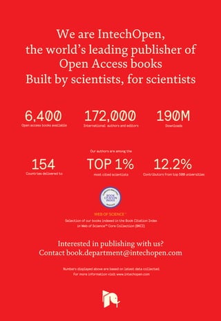 Selection of our books indexed in the Book Citation Index
in Web of Science™ Core Collection (BKCI)
Interested in publishing with us?
Contact book.department@intechopen.com
Numbers displayed above are based on latest data collected.
For more information visit www.intechopen.com
Open access books available
Countries delivered to Contributors from top 500 universities
International authors and editors
Our authors are among the
most cited scientists
Downloads
We are IntechOpen,
the world’s leading publisher of
Open Access books
Built by scientists, for scientists
12.2%
172,000 190M
TOP 1%
154
6,400
 