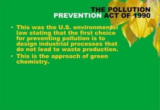 THE POLLUTION
             PREVENTION ACT OF 1990
• This was the U.S. environmental
  law stating that the first choice
  for preventing pollution is to
  design industrial processes that
  do not lead to waste production.
• This is the approach of green
  chemistry.
 