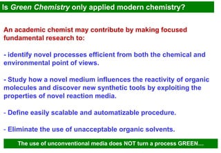 Is Green Chemistry only applied modern chemistry?


An academic chemist may contribute by making focused
fundamental research to:

- identify novel processes efficient from both the chemical and
environmental point of views.

- Study how a novel medium influences the reactivity of organic
molecules and discover new synthetic tools by exploiting the
properties of novel reaction media.

- Define easily scalable and automatizable procedure.

- Eliminate the use of unacceptable organic solvents.

    The use of unconventional media does NOT turn a process GREEN…
 