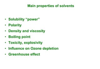 Main properties of solvents


• Solubility “power”
• Polarity
• Density and viscosity
• Boiling point
• Toxicity, explosivity
• Influence on Ozone depletion
• Greenhouse effect
 