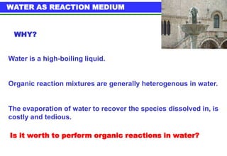 WATER AS REACTION MEDIUM


 WHY?


Water is a high-boiling liquid.


Organic reaction mixtures are generally heterogenous in water.


The evaporation of water to recover the species dissolved in, is
costly and tedious.

Is it worth to perform organic reactions in water?
 