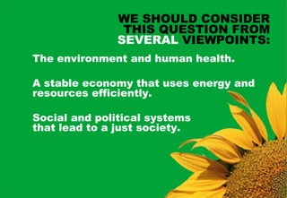 WE SHOULD CONSIDER
                THIS QUESTION FROM
               SEVERAL VIEWPOINTS:
The environment and human health.

A stable economy that uses energy and
resources efficiently.

Social and political systems
that lead to a just society.
 