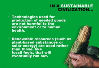 IN A SUSTAINABLE
                       CIVILIZATION…
• Technologies used for
  production of needed goods
  are not harmful to the
  environment or to human
  health.

• Renewable resources (such as
  plant-based substances or
  solar energy) are used rather
  than those, like
  fossil fuels, that will
  eventually run out.
 
