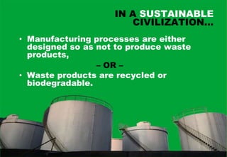 IN A SUSTAINABLE
                       CIVILIZATION…
• Manufacturing processes are either
  designed so as not to produce waste
  products,
                 – OR –
• Waste products are recycled or
  biodegradable.
 