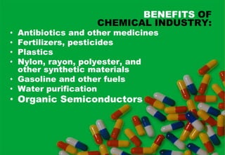 BENEFITS OF
                   CHEMICAL INDUSTRY:
• Antibiotics and other medicines
• Fertilizers, pesticides
• Plastics
• Nylon, rayon, polyester, and
  other synthetic materials
• Gasoline and other fuels
• Water purification
• Organic Semiconductors
 