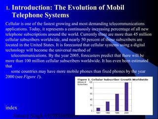 Satnam Singh +919893650699
10
1. Introduction: The Evolution of Mobil
Telephone Systems
Cellular is one of the fastest growing and most demanding telecommunications
applications. Today, it represents a continuously increasing percentage of all new
telephone subscriptions around the world. Currently there are more than 45 million
cellular subscribers worldwide, and nearly 50 percent of those subscribers are
located in the United States. It is forecasted that cellular systems using a digital
technology will become the universal method of
telecommunications. By the year 2005, forecasters predict that there will be
more than 100 million cellular subscribers worldwide. It has even been estimated
that
some countries may have more mobile phones than fixed phones by the year
2000 (see Figure 1).
index
 