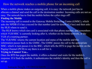 Satnam Singh +919893650699
100
How the network reaches a mobile phone for an incoming call
When a mobile phone makes an outgoing call, it is easy: the network just has to
allocate a channel and send the call to the destination number. Incoming calls are not so
easy. The network has to find the mobile before the caller rings off!
Finding the Mobile
The incoming call is routed to the Gateway Mobile Switching Centre (GMSC), which
asks the NPDB if it has a record for that number (and for details if it has) and then asks
the HLR where to send it.
The HLR knows which sim card is associated with that phone number, and remembers
which VLR/MSC is currently looking after it, whether on the home network, or the
VLR of a roaming partner.
The VLR/MSC returns the current location and status of the mobile and this
information passes back to the GMSC, The GMSC passes the call to the appropriate
MSC, which in turn passes it to the BSC, which tells the BTS to page the mobile on the
Paging Channel (PCH) to say there is a call for it.
Trying to Connect You...
Once the BTS has paged the mobile, it offers a channel and waits for the mobile's
response. If it finds the mobile, it authenticates the mobile's identity and then the call is
set up.
 