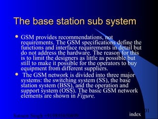 Satnam Singh +919893650699
101
The base station sub systemThe base station sub system
 GSM provides recommendations, not
requirements. The GSM specifications define the
functions and interface requirements in detail but
do not address the hardware. The reason for this
is to limit the designers as little as possible but
still to make it possible for the operators to buy
equipment from different suppliers.
 The GSM network is divided into three major
systems: the switching system (SS), the base
station system (BSS), and the operation and
support system (OSS). The basic GSM network
elements are shown in Figure.
index
 
