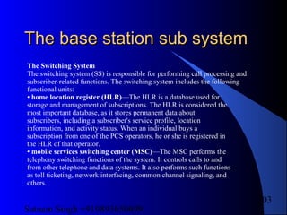 Satnam Singh +919893650699
103
The base station sub systemThe base station sub system
The Switching System
The switching system (SS) is responsible for performing call processing and
subscriber-related functions. The switching system includes the following
functional units:
• home location register (HLR)—The HLR is a database used for
storage and management of subscriptions. The HLR is considered the
most important database, as it stores permanent data about
subscribers, including a subscriber's service profile, location
information, and activity status. When an individual buys a
subscription from one of the PCS operators, he or she is registered in
the HLR of that operator.
• mobile services switching center (MSC)—The MSC performs the
telephony switching functions of the system. It controls calls to and
from other telephone and data systems. It also performs such functions
as toll ticketing, network interfacing, common channel signaling, and
others.
 