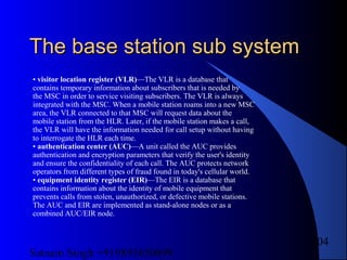 Satnam Singh +919893650699
104
The base station sub systemThe base station sub system
• visitor location register (VLR)—The VLR is a database that
contains temporary information about subscribers that is needed by
the MSC in order to service visiting subscribers. The VLR is always
integrated with the MSC. When a mobile station roams into a new MSC
area, the VLR connected to that MSC will request data about the
mobile station from the HLR. Later, if the mobile station makes a call,
the VLR will have the information needed for call setup without having
to interrogate the HLR each time.
• authentication center (AUC)—A unit called the AUC provides
authentication and encryption parameters that verify the user's identity
and ensure the confidentiality of each call. The AUC protects network
operators from different types of fraud found in today's cellular world.
• equipment identity register (EIR)—The EIR is a database that
contains information about the identity of mobile equipment that
prevents calls from stolen, unauthorized, or defective mobile stations.
The AUC and EIR are implemented as stand-alone nodes or as a
combined AUC/EIR node.
 