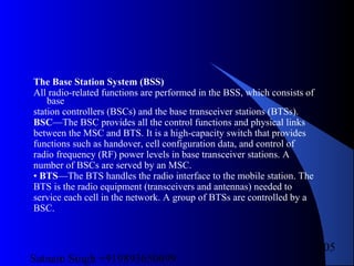 Satnam Singh +919893650699
105
The Base Station System (BSS)
All radio-related functions are performed in the BSS, which consists of
base
station controllers (BSCs) and the base transceiver stations (BTSs).
BSC—The BSC provides all the control functions and physical links
between the MSC and BTS. It is a high-capacity switch that provides
functions such as handover, cell configuration data, and control of
radio frequency (RF) power levels in base transceiver stations. A
number of BSCs are served by an MSC.
• BTS—The BTS handles the radio interface to the mobile station. The
BTS is the radio equipment (transceivers and antennas) needed to
service each cell in the network. A group of BTSs are controlled by a
BSC.
 
