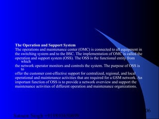 Satnam Singh +919893650699
106
The Operation and Support System
The operations and maintenance center (OMC) is connected to all equipment in
the switching system and to the BSC. The implementation of OMC is called the
operation and support system (OSS). The OSS is the functional entity from
which
the network operator monitors and controls the system. The purpose of OSS is
to
offer the customer cost-effective support for centralized, regional, and local
operational and maintenance activities that are required for a GSM network. An
important function of OSS is to provide a network overview and support the
maintenance activities of different operation and maintenance organizations.
 