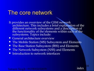 Satnam Singh +919893650699
108
The core networkThe core network
It provides an overview of the GSM network
architecture. This includes a brief explanation of the
different network subsystems and a description of
the functionality of the elements within each of the
subsystems. Topics include:
 General architecture overview
 The Mobile Station (MS) Subsystem and Elements
 The Base Station Subsystem (BSS) and Elements
 The Network Subsystem (NSS) and Elements
 Introduction to network interfaces
index
 