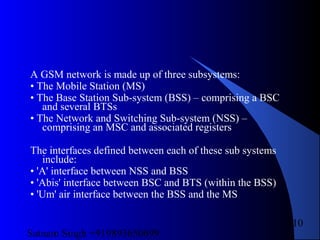 Satnam Singh +919893650699
110
A GSM network is made up of three subsystems:
• The Mobile Station (MS)
• The Base Station Sub-system (BSS) – comprising a BSC
and several BTSs
• The Network and Switching Sub-system (NSS) –
comprising an MSC and associated registers
The interfaces defined between each of these sub systems
include:
• 'A' interface between NSS and BSS
• 'Abis' interface between BSC and BTS (within the BSS)
• 'Um' air interface between the BSS and the MS
 