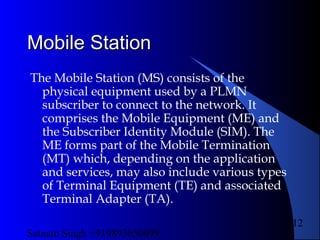 Satnam Singh +919893650699
112
Mobile StationMobile Station
The Mobile Station (MS) consists of the
physical equipment used by a PLMN
subscriber to connect to the network. It
comprises the Mobile Equipment (ME) and
the Subscriber Identity Module (SIM). The
ME forms part of the Mobile Termination
(MT) which, depending on the application
and services, may also include various types
of Terminal Equipment (TE) and associated
Terminal Adapter (TA).
 