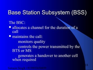 Satnam Singh +919893650699
118
Base Station Subsystem (BSS)Base Station Subsystem (BSS)
The BSC:
allocates a channel for the duration of a
call
maintains the call:
monitors quality
controls the power transmitted by the
BTS or MS
generates a handover to another cell
when required
 