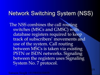 Satnam Singh +919893650699
119
Network Switching System (NSS)Network Switching System (NSS)
The NSS combines the call routing
switches (MSCs and GMSC) with
database registers required to keep
track of subscribers’ movements and
use of the system. Call routing
between MSCs is taken via existing
PSTN or ISDN networks. Signaling
between the registers uses Signaling
System No. 7 protocol.
 