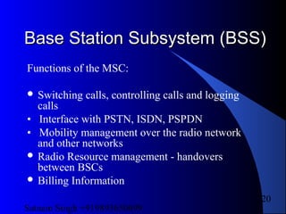 Satnam Singh +919893650699
120
Base Station Subsystem (BSS)Base Station Subsystem (BSS)
Functions of the MSC:
 Switching calls, controlling calls and logging
calls
• Interface with PSTN, ISDN, PSPDN
• Mobility management over the radio network
and other networks
 Radio Resource management - handovers
between BSCs
 Billing Information
 