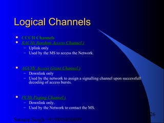 Satnam Singh +919893650699
126
Logical ChannelsLogical Channels
 CCCH ChannelsCCCH Channels
 RACH( Random Access Channel )RACH( Random Access Channel )
– Uplink only
– Used by the MS to access the Network.
 AGCH( Access Grant Channel )AGCH( Access Grant Channel )
– Downlink only
– Used by the network to assign a signalling channel upon successfull
decoding of access bursts.
 PCH( Paging Channel )PCH( Paging Channel )
– Downlink only.
– Used by the Network to contact the MS.
 