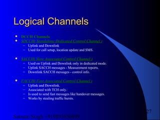 Satnam Singh +919893650699
127
Logical ChannelsLogical Channels
 DCCH ChannelsDCCH Channels
 SDCCH( Standalone Dedicated Control Channel )SDCCH( Standalone Dedicated Control Channel )
– Uplink and Downlink
– Used for call setup, location update and SMS.
 SACCH( Slow Associated Control Channel )SACCH( Slow Associated Control Channel )
– Used on Uplink and Downlink only in dedicated mode.
– Uplink SACCH messages - Measurement reports.
– Downlink SACCH messages - control info.
 FACCH( Fast Associated Control Channel )FACCH( Fast Associated Control Channel )
– Uplink and Downlink.
– Associated with TCH only.
– Is used to send fast messages like handover messages.
– Works by stealing traffic bursts.
 