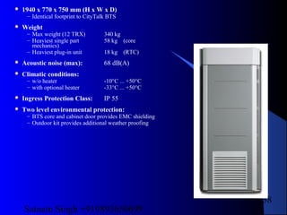 Satnam Singh +919893650699
138
 1940 x 770 x 750 mm (H x W x D)
– Identical footprint to CityTalk BTS
 Weight
– Max weight (12 TRX) 340 kg
– Heaviest single part 58 kg (core
mechanics)
– Heaviest plug-in unit 18 kg (RTC)
 Acoustic noise (max): 68 dB(A)
 Climatic conditions:
– w/o heater -10°C ... +50°C
– with optional heater -33°C ... +50°C
 Ingress Protection Class: IP 55
 Two level environmental protection:
– BTS core and cabinet door provides EMC shielding
– Outdoor kit provides additional weather proofing
 