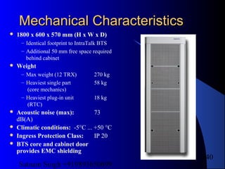 Satnam Singh +919893650699
140
Mechanical CharacteristicsMechanical Characteristics
 1800 x 600 x 570 mm (H x W x D)
– Identical footprint to IntraTalk BTS
– Additional 50 mm free space required
behind cabinet
 Weight
– Max weight (12 TRX) 270 kg
– Heaviest single part 58 kg
(core mechanics)
– Heaviest plug-in unit 18 kg
(RTC)
 Acoustic noise (max): 73
dB(A)
 Climatic conditions: -5°C ... +50 °C
 Ingress Protection Class: IP 20
 BTS core and cabinet door
provides EMC shielding
 