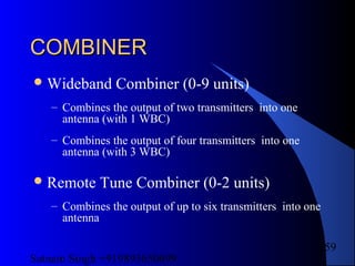 Satnam Singh +919893650699
159
COMBINERCOMBINER
Wideband Combiner (0-9 units)
– Combines the output of two transmitters into one
antenna (with 1 WBC)
– Combines the output of four transmitters into one
antenna (with 3 WBC)
Remote Tune Combiner (0-2 units)
– Combines the output of up to six transmitters into one
antenna
 