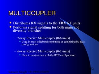 Satnam Singh +919893650699
162
MULTICOUPLERMULTICOUPLER
 Distributes RX signals to the TRX RF units
 Performs signal splitting for both main and
diversity branches
– 2-way Receive Multicoupler (0-6 units)
 Used in most wideband combining or combining by-pass
configurations
– 6-way Receive Multicoupler (0-2 units)
 Used in conjunction with the RTC configuration
 