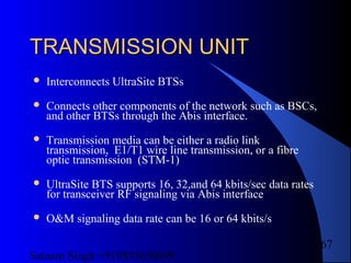 Satnam Singh +919893650699
167
TRANSMISSION UNITTRANSMISSION UNIT
 Interconnects UltraSite BTSs
 Connects other components of the network such as BSCs,
and other BTSs through the Abis interface.
 Transmission media can be either a radio link
transmission, E1/T1 wire line transmission, or a fibre
optic transmission (STM-1)
 UltraSite BTS supports 16, 32,and 64 kbits/sec data rates
for transceiver RF signaling via Abis interface
 O&M signaling data rate can be 16 or 64 kbits/s
 